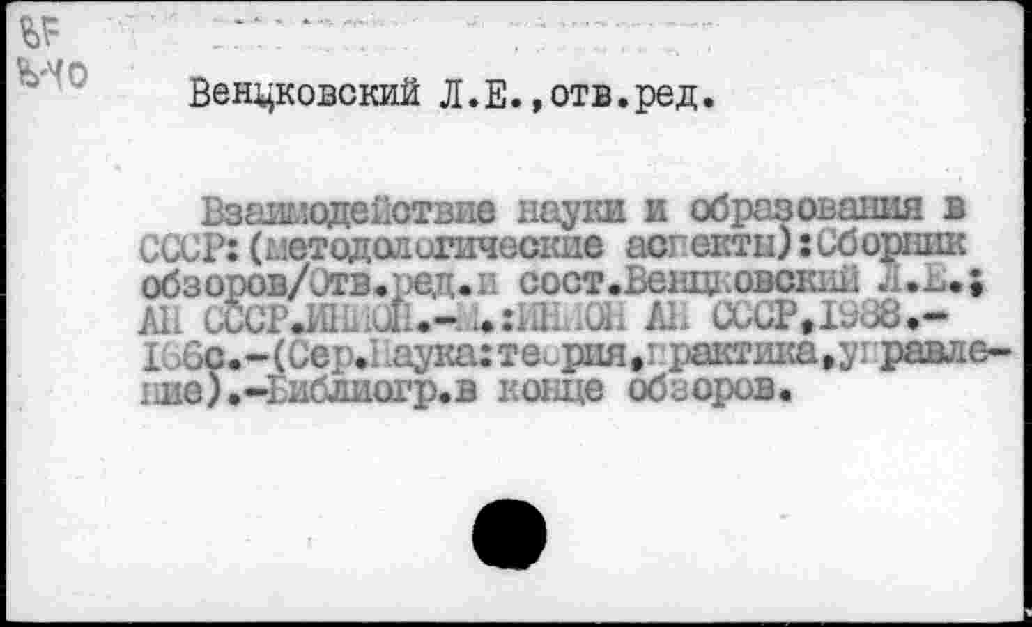 ﻿Венцковский Л.Е.,отв.ред.
Взаимодействие науки и образования в СССР:(методологические аспекты):Сборник обзоров/Отв.ред.и сост.Венцковский All UCCP.MIL J	AL (XX ?t 38.-
i: >6c. - (Cep.1 iayita: теория • i рактика » у правд e-гле).-Еиблиогр.в конце обзоров.